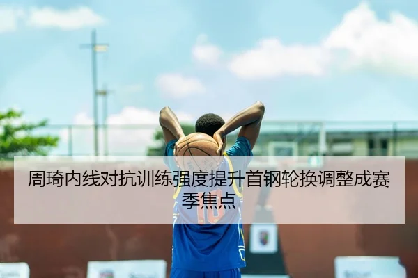 周琦内线对抗训练强度提升首钢轮换调整成赛季焦点